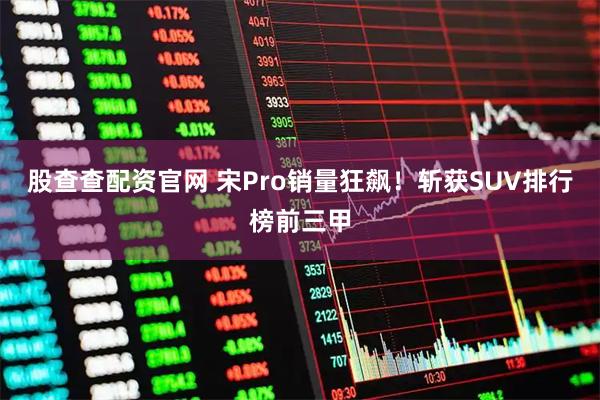 股查查配资官网 宋Pro销量狂飙！斩获SUV排行榜前三甲
