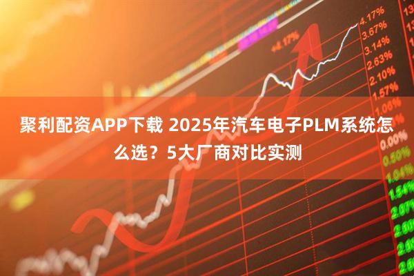 聚利配资APP下载 2025年汽车电子PLM系统怎么选？5大厂商对比实测