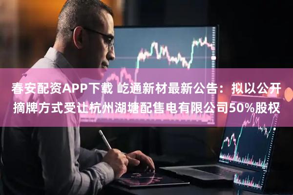 春安配资APP下载 屹通新材最新公告：拟以公开摘牌方式受让杭州湖塘配售电有限公司50%股权