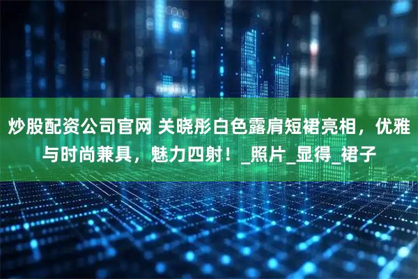 炒股配资公司官网 关晓彤白色露肩短裙亮相，优雅与时尚兼具，魅力四射！_照片_显得_裙子