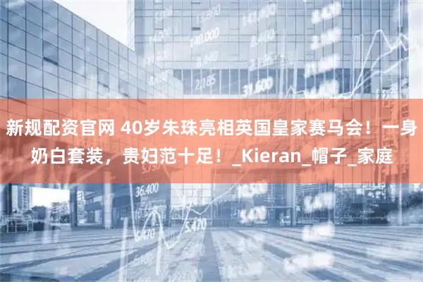 新规配资官网 40岁朱珠亮相英国皇家赛马会！一身奶白套装，贵妇范十足！_Kieran_帽子_家庭