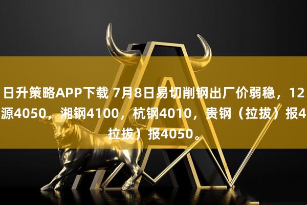 日升策略APP下载 7月8日易切削钢出厂价弱稳，1215济源4050，湘钢4100，杭钢4010，贵钢（拉拔）报4050。