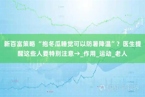 新百富策略 “抱冬瓜睡觉可以防暑降温”？医生提醒这些人要特别注意→_作用_运动_老人