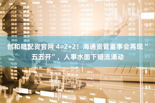 创和融配资官网 4=2+2！海通资管董事会再现“五五开”，人事水面下暗流涌动