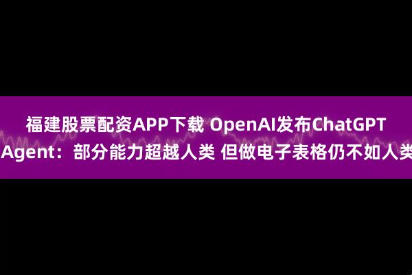 福建股票配资APP下载 OpenAI发布ChatGPT Agent：部分能力超越人类 但做电子表格仍不如人类