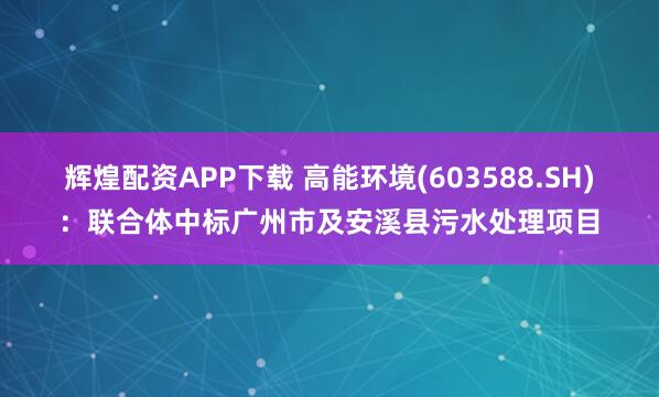 辉煌配资APP下载 高能环境(603588.SH)：联合体中标广州市及安溪县污水处理项目