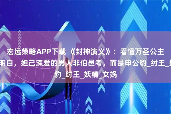 宏远策略APP下载 《封神演义》：看懂万圣公主的选择才明白，妲己深爱的男人非伯邑考，而是申公豹_纣王_妖精_女娲