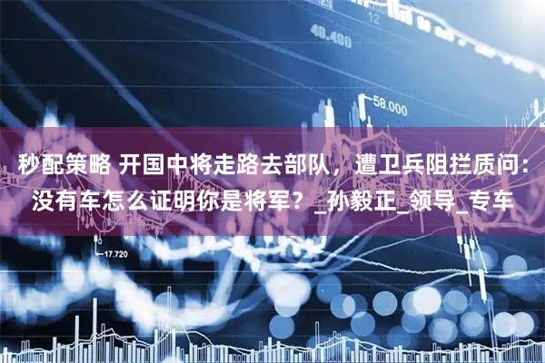 秒配策略 开国中将走路去部队，遭卫兵阻拦质问：没有车怎么证明你是将军？_孙毅正_领导_专车