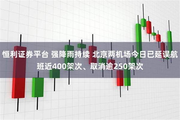 恒利证券平台 强降雨持续 北京两机场今日已延误航班近400架次、取消逾250架次