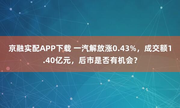 京融实配APP下载 一汽解放涨0.43%，成交额1.40亿元，后市是否有机会？