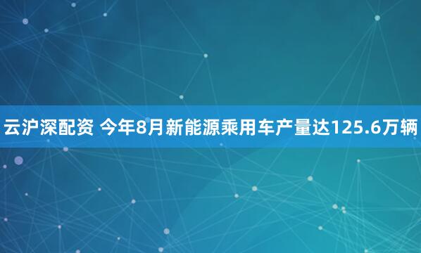 云沪深配资 今年8月新能源乘用车产量达125.6万辆