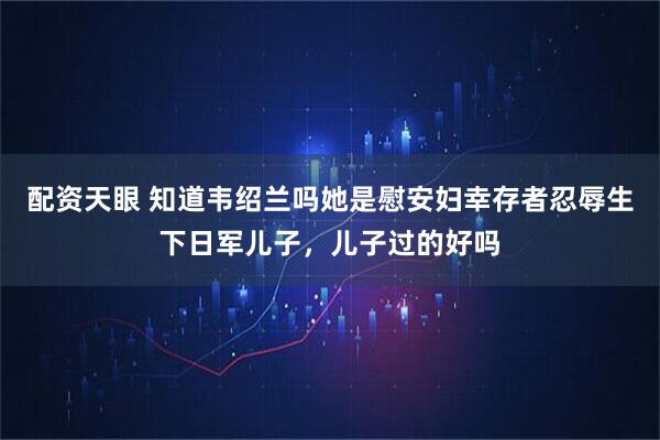 配资天眼 知道韦绍兰吗她是慰安妇幸存者忍辱生下日军儿子，儿子过的好吗