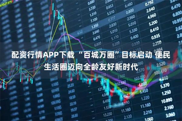 配资行情APP下载 “百城万圈”目标启动 便民生活圈迈向全龄友好新时代