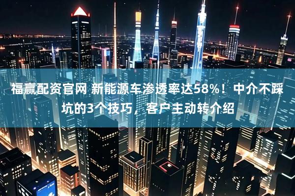 福赢配资官网 新能源车渗透率达58%！中介不踩坑的3个技巧，客户主动转介绍