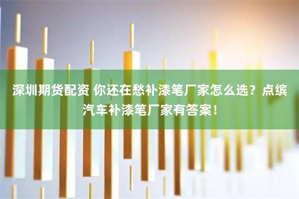 深圳期货配资 你还在愁补漆笔厂家怎么选？点缤汽车补漆笔厂家有答案！