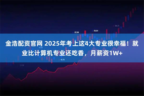 金浩配资官网 2025年考上这4大专业很幸福！就业比计算机专业还吃香，月薪资1W+