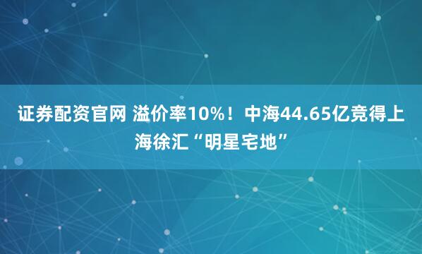 证券配资官网 溢价率10%！中海44.65亿竞得上海徐汇“明星宅地”
