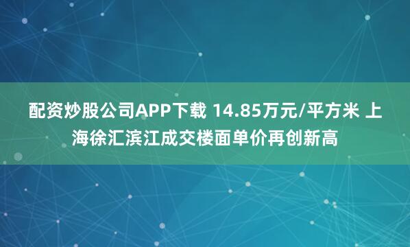 配资炒股公司APP下载 14.85万元/平方米 上海徐汇滨江成交楼面单价再创新高
