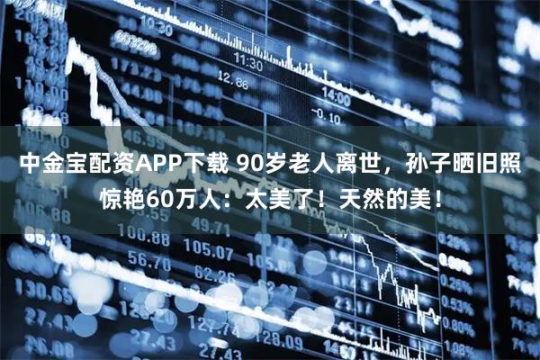 中金宝配资APP下载 90岁老人离世，孙子晒旧照惊艳60万人：太美了！天然的美！