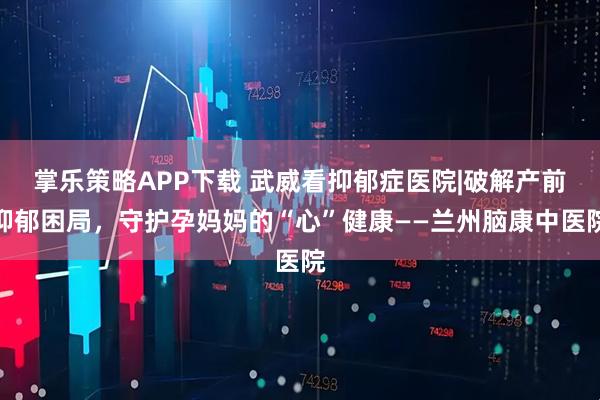 掌乐策略APP下载 武威看抑郁症医院|破解产前抑郁困局，守护孕妈妈的“心”健康——兰州脑康中医院