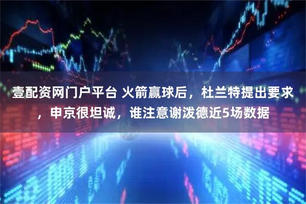 壹配资网门户平台 火箭赢球后，杜兰特提出要求，申京很坦诚，谁注意谢泼德近5场数据