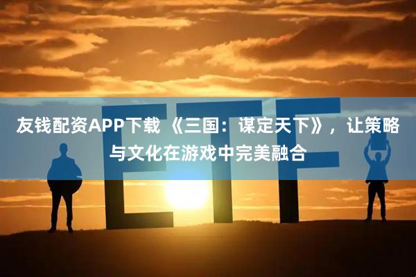友钱配资APP下载 《三国：谋定天下》，让策略与文化在游戏中完美融合