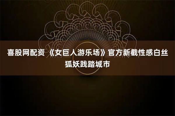 喜股网配资 《女巨人游乐场》官方新截性感白丝狐妖践踏城市