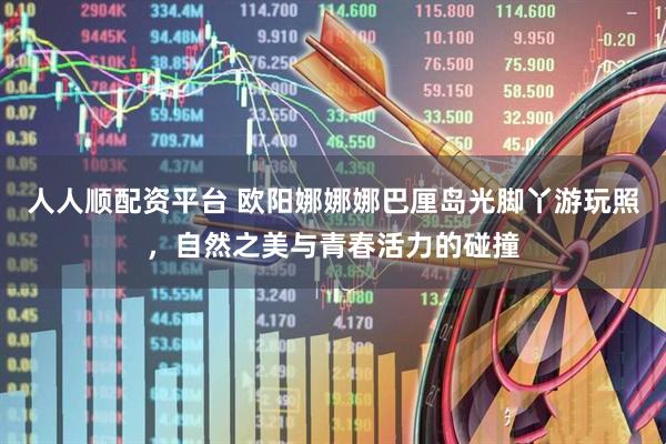 人人顺配资平台 欧阳娜娜娜巴厘岛光脚丫游玩照，自然之美与青春活力的碰撞