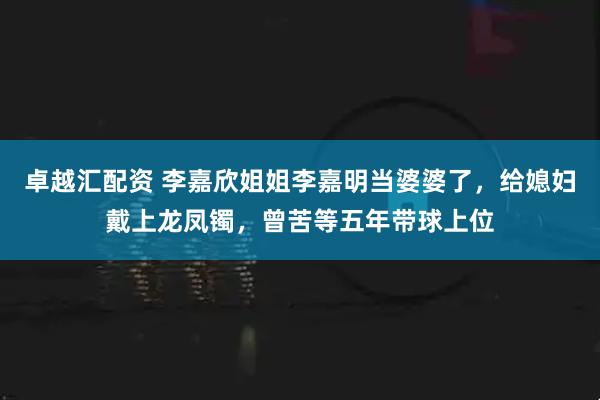 卓越汇配资 李嘉欣姐姐李嘉明当婆婆了，给媳妇戴上龙凤镯，曾苦等五年带球上位