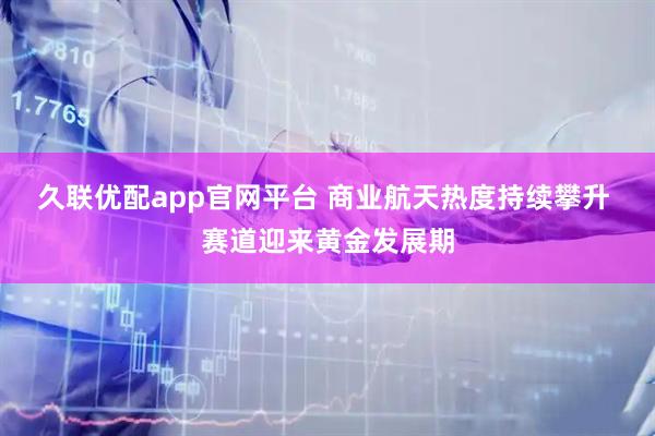 久联优配app官网平台 商业航天热度持续攀升 赛道迎来黄金发展期