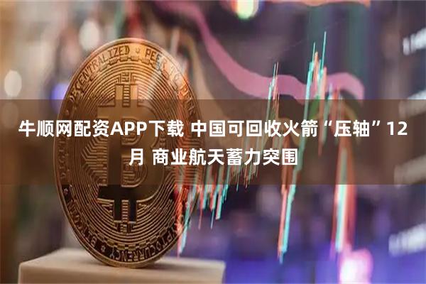 牛顺网配资APP下载 中国可回收火箭“压轴”12月 商业航天蓄力突围