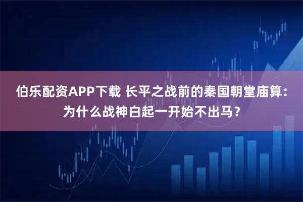 伯乐配资APP下载 长平之战前的秦国朝堂庙算：为什么战神白起一开始不出马？