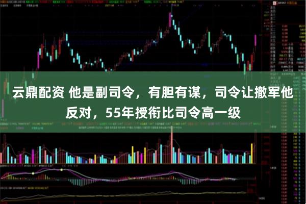 云鼎配资 他是副司令，有胆有谋，司令让撤军他反对，55年授衔比司令高一级