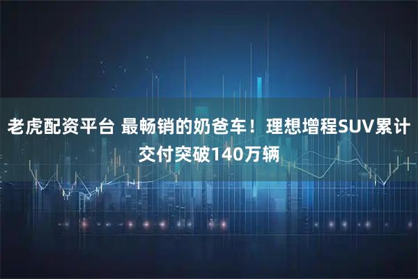 老虎配资平台 最畅销的奶爸车！理想增程SUV累计交付突破140万辆