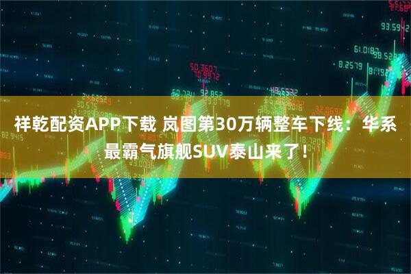 祥乾配资APP下载 岚图第30万辆整车下线：华系最霸气旗舰SUV泰山来了！