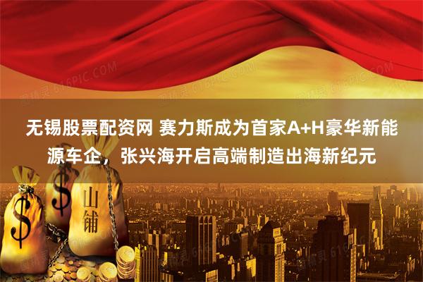 无锡股票配资网 赛力斯成为首家A+H豪华新能源车企，张兴海开启高端制造出海新纪元