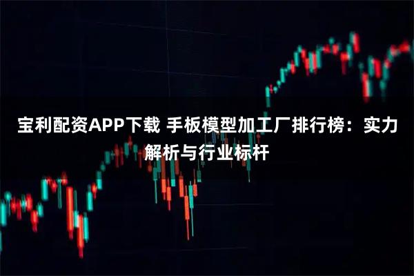 宝利配资APP下载 手板模型加工厂排行榜：实力解析与行业标杆
