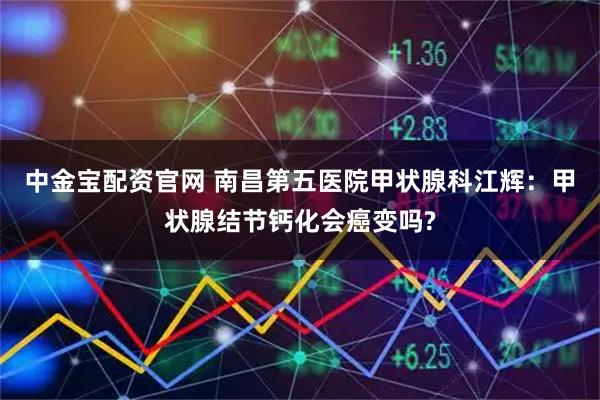 中金宝配资官网 南昌第五医院甲状腺科江辉：甲状腺结节钙化会癌变吗?