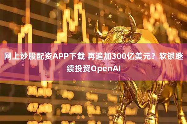 网上炒股配资APP下载 再追加300亿美元？软银继续投资OpenAI