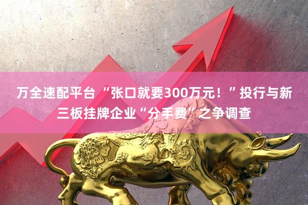 万全速配平台 “张口就要300万元！”投行与新三板挂牌企业“分手费”之争调查