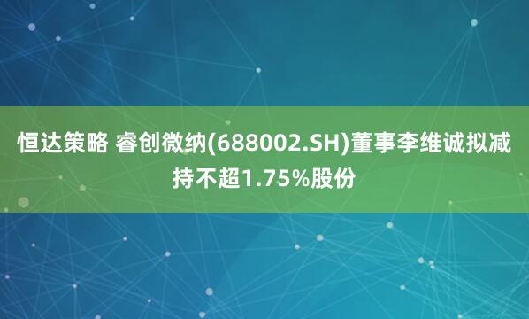 恒达策略 睿创微纳(688002.SH)董事李维诚拟减持不超1.75%股份