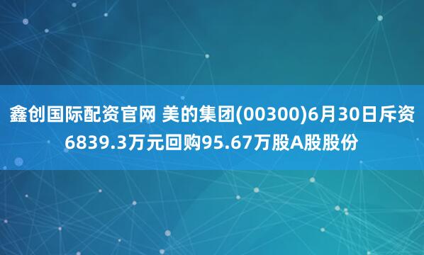鑫创国际配资官网 美的集团(00300)6月30日斥资6839.3万元回购95.67万股A股股份
