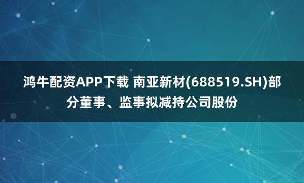 鸿牛配资APP下载 南亚新材(688519.SH)部分董事、监事拟减持公司股份