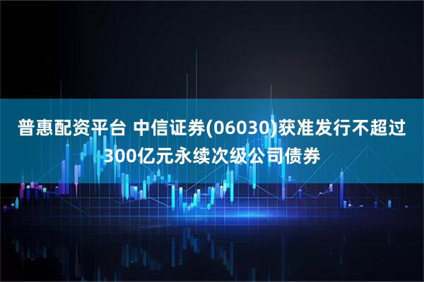 普惠配资平台 中信证券(06030)获准发行不超过300亿元永续次级公司债券