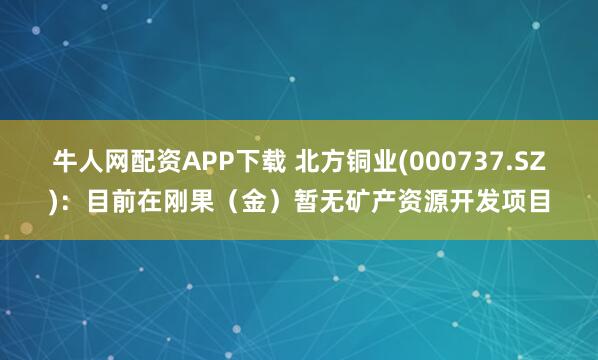 牛人网配资APP下载 北方铜业(000737.SZ)：目前在刚果（金）暂无矿产资源开发项目