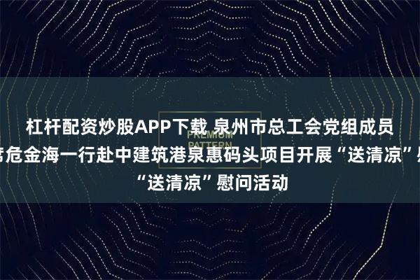 杠杆配资炒股APP下载 泉州市总工会党组成员、副主席危金海一行赴中建筑港泉惠码头项目开展“送清凉”慰问活动