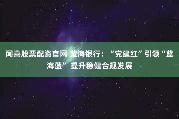 闻喜股票配资官网 蓝海银行：“党建红”引领“蓝海蓝” 提升稳健合规发展
