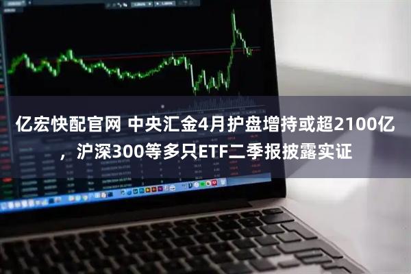 亿宏快配官网 中央汇金4月护盘增持或超2100亿，沪深300等多只ETF二季报披露实证
