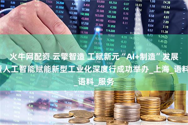火牛网配资 云擎智造 工赋新元“AI+制造”发展论坛暨人工智能赋能新型工业化深度行成功举办_上海_语料_服务