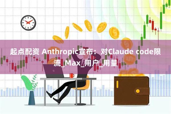 起点配资 Anthropic宣布：对Claude code限流_Max_用户_用量